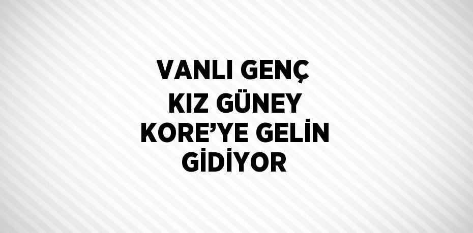 VANLI GENÇ KIZ GÜNEY KORE’YE GELİN GİDİYOR