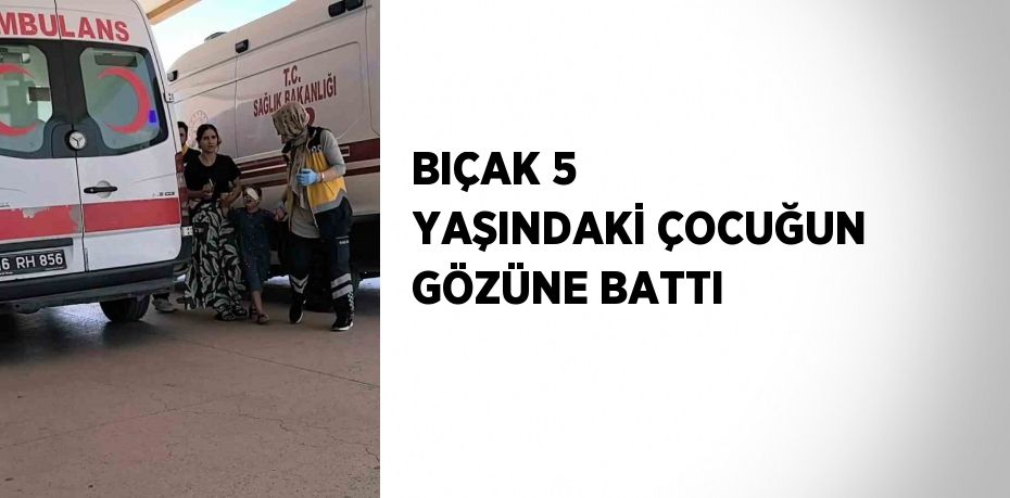 BIÇAK 5 YAŞINDAKİ ÇOCUĞUN GÖZÜNE BATTI