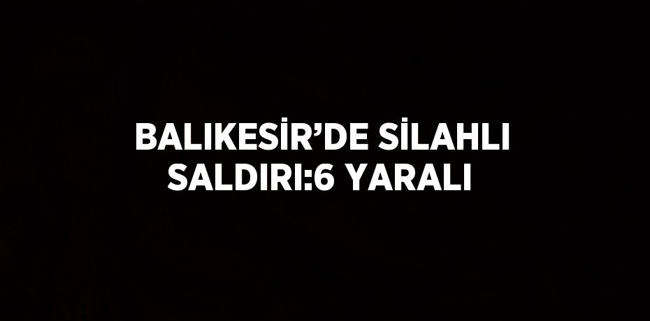 BALIKESİR’DE SİLAHLI SALDIRI:6 YARALI