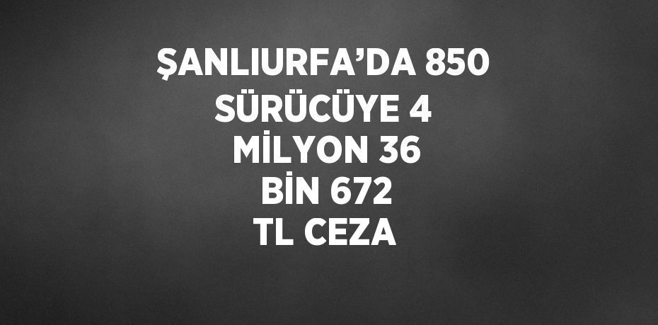 ŞANLIURFA’DA 850 SÜRÜCÜYE 4 MİLYON 36 BİN 672 TL CEZA