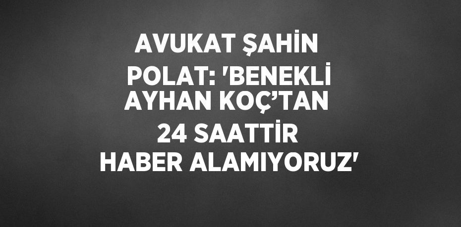 AVUKAT ŞAHİN POLAT: 'BENEKLİ AYHAN KOÇ’TAN 24 SAATTİR HABER ALAMIYORUZ'