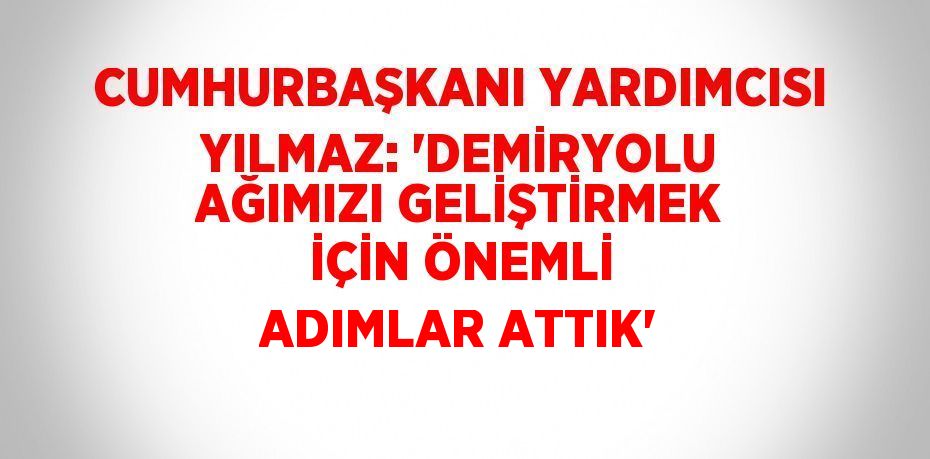 CUMHURBAŞKANI YARDIMCISI YILMAZ: 'DEMİRYOLU AĞIMIZI GELİŞTİRMEK İÇİN ÖNEMLİ ADIMLAR ATTIK'