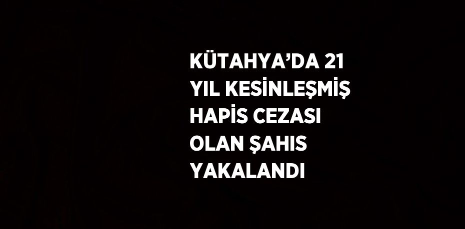 KÜTAHYA’DA 21 YIL KESİNLEŞMİŞ HAPİS CEZASI OLAN ŞAHIS YAKALANDI