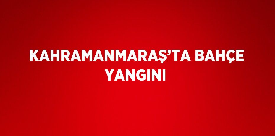 KAHRAMANMARAŞ’TA BAHÇE YANGINI