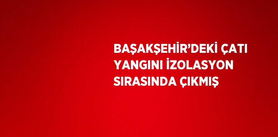 BAŞAKŞEHİR’DEKİ ÇATI YANGINI İZOLASYON SIRASINDA ÇIKMIŞ