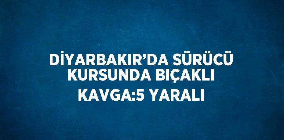 DİYARBAKIR’DA SÜRÜCÜ KURSUNDA BIÇAKLI KAVGA:5 YARALI