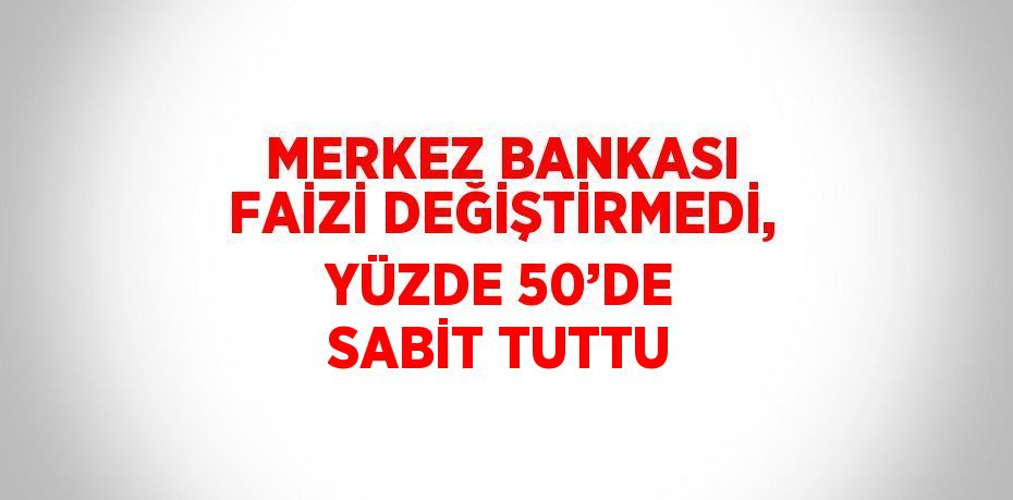 MERKEZ BANKASI FAİZİ DEĞİŞTİRMEDİ, YÜZDE 50’DE SABİT TUTTU