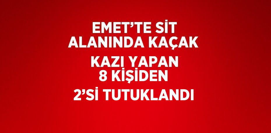 EMET’TE SİT ALANINDA KAÇAK KAZI YAPAN 8 KİŞİDEN 2’Sİ TUTUKLANDI