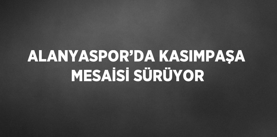 ALANYASPOR’DA KASIMPAŞA MESAİSİ SÜRÜYOR