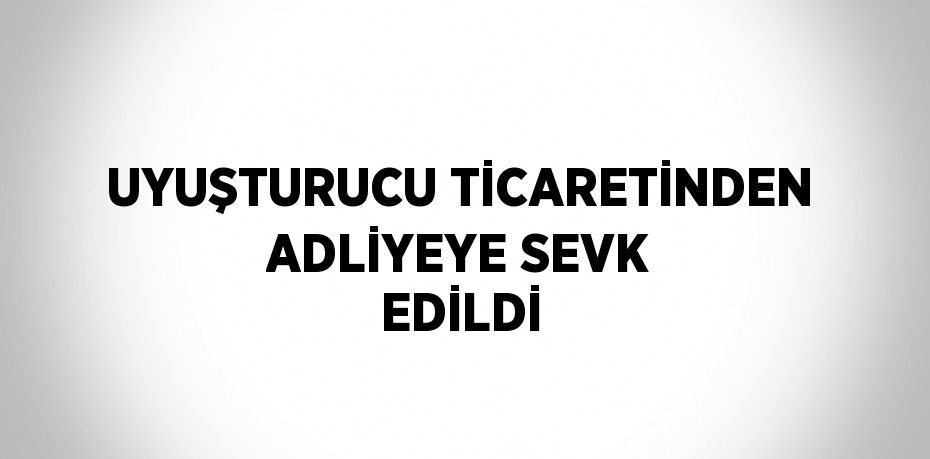 UYUŞTURUCU TİCARETİNDEN ADLİYEYE SEVK EDİLDİ