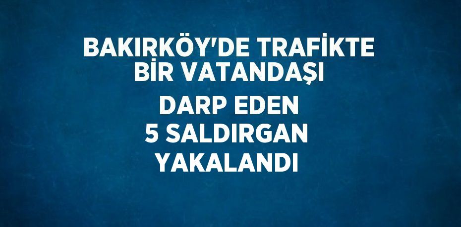 BAKIRKÖY’DE TRAFİKTE BİR VATANDAŞI DARP EDEN 5 SALDIRGAN YAKALANDI