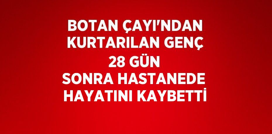 BOTAN ÇAYI’NDAN KURTARILAN GENÇ 28 GÜN SONRA HASTANEDE HAYATINI KAYBETTİ