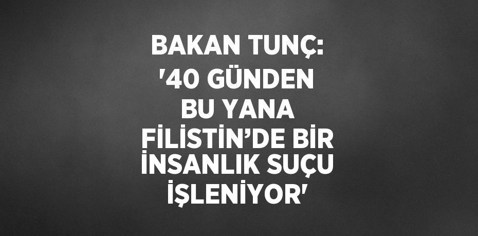 BAKAN TUNÇ: '40 GÜNDEN BU YANA FİLİSTİN’DE BİR İNSANLIK SUÇU İŞLENİYOR'