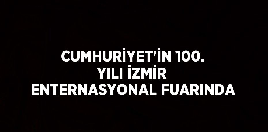 CUMHURİYET’İN 100. YILI İZMİR ENTERNASYONAL FUARINDA