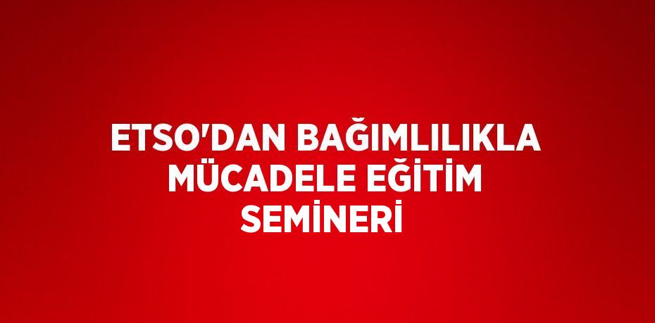 ETSO’DAN BAĞIMLILIKLA MÜCADELE EĞİTİM SEMİNERİ