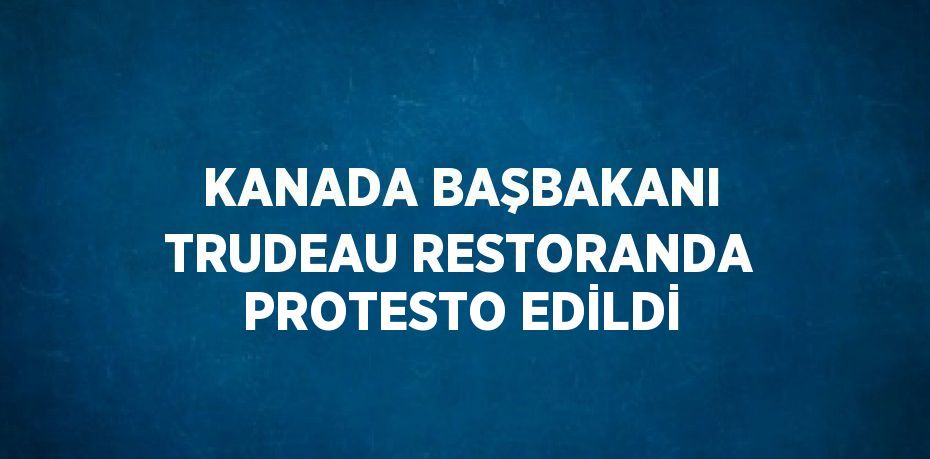 KANADA BAŞBAKANI TRUDEAU RESTORANDA PROTESTO EDİLDİ