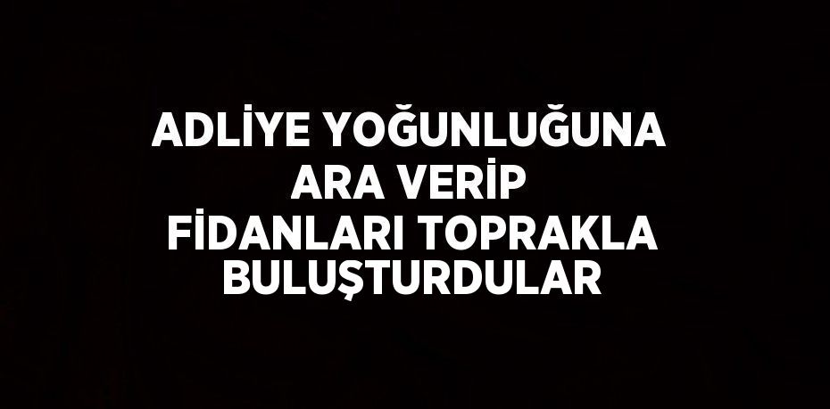 ADLİYE YOĞUNLUĞUNA ARA VERİP FİDANLARI TOPRAKLA BULUŞTURDULAR