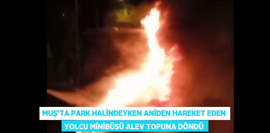 MUŞ’TA PARK HALİNDEYKEN ANİDEN HAREKET EDEN YOLCU MİNİBÜSÜ ALEV TOPUNA DÖNDÜ