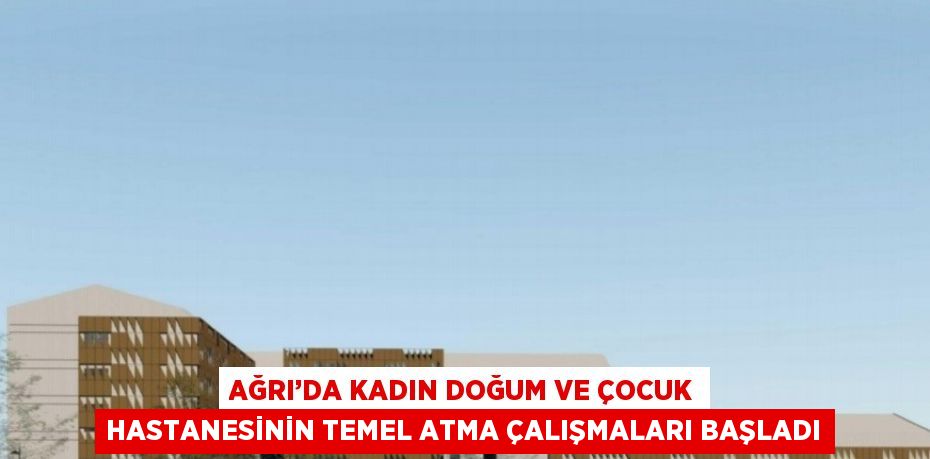 AĞRI’DA KADIN DOĞUM VE ÇOCUK HASTANESİNİN TEMEL ATMA ÇALIŞMALARI BAŞLADI