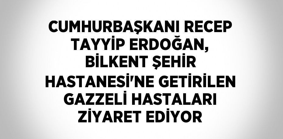 CUMHURBAŞKANI RECEP TAYYİP ERDOĞAN, BİLKENT ŞEHİR HASTANESİ’NE GETİRİLEN GAZZELİ HASTALARI ZİYARET EDİYOR