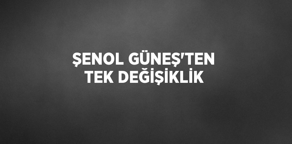 ŞENOL GÜNEŞ’TEN TEK DEĞİŞİKLİK