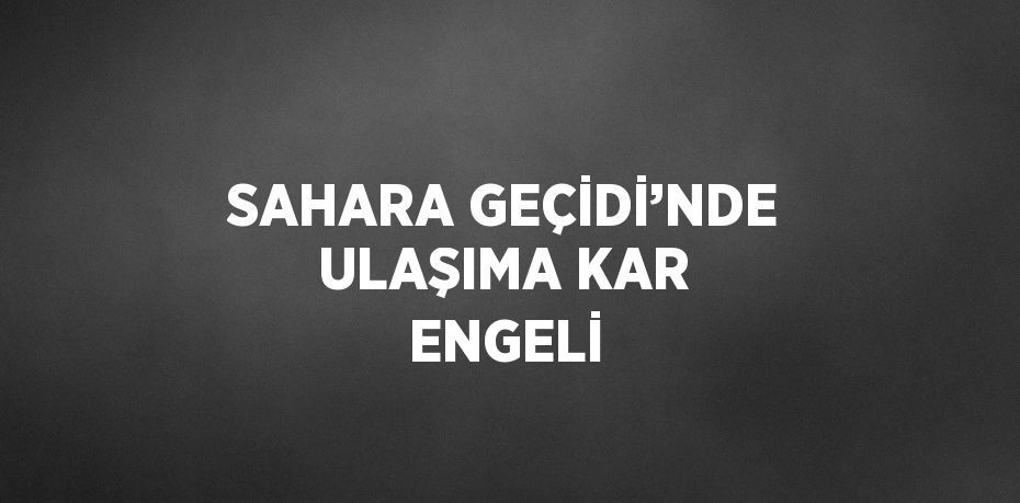 SAHARA GEÇİDİ’NDE ULAŞIMA KAR ENGELİ