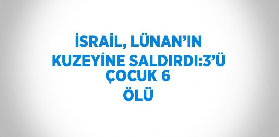 İSRAİL, LÜNAN’IN KUZEYİNE SALDIRDI:3’Ü ÇOCUK 6 ÖLÜ