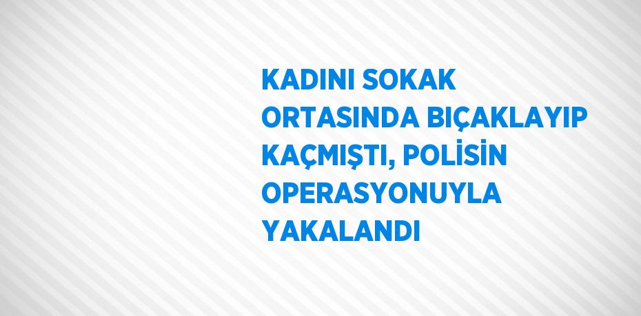 KADINI SOKAK ORTASINDA BIÇAKLAYIP KAÇMIŞTI, POLİSİN OPERASYONUYLA YAKALANDI