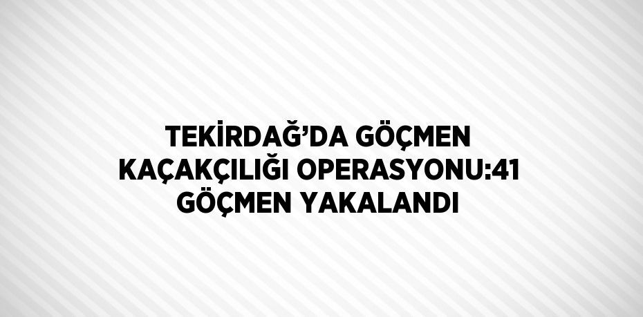 TEKİRDAĞ’DA GÖÇMEN KAÇAKÇILIĞI OPERASYONU:41 GÖÇMEN YAKALANDI