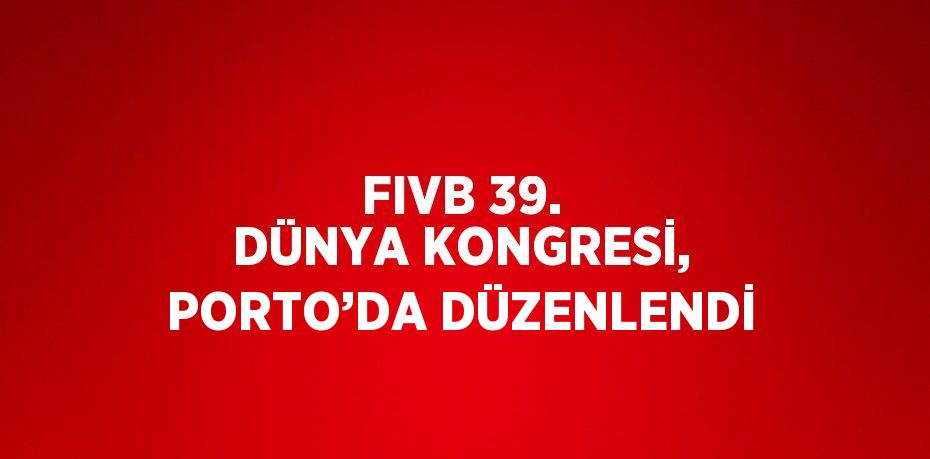 FIVB 39. DÜNYA KONGRESİ, PORTO’DA DÜZENLENDİ