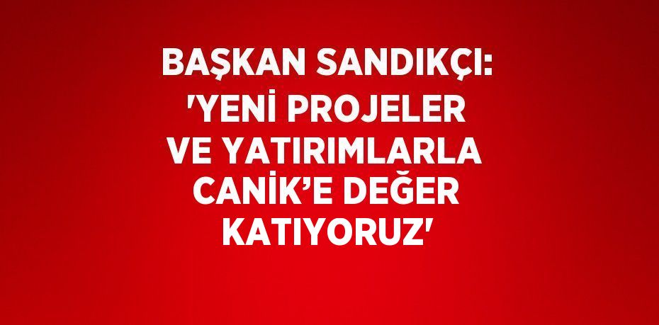 BAŞKAN SANDIKÇI: 'YENİ PROJELER VE YATIRIMLARLA CANİK’E DEĞER KATIYORUZ'