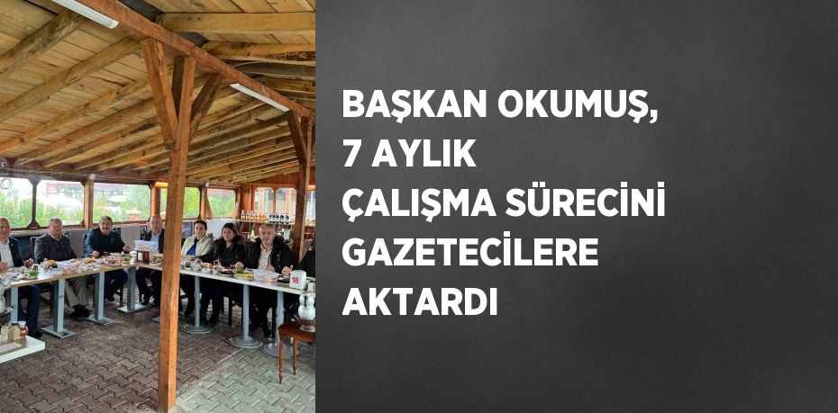 BAŞKAN OKUMUŞ, 7 AYLIK ÇALIŞMA SÜRECİNİ GAZETECİLERE AKTARDI