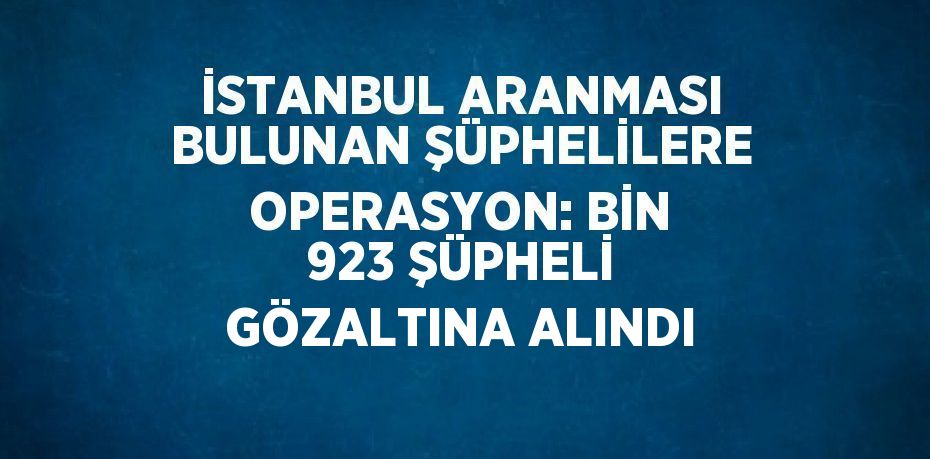 İSTANBUL ARANMASI BULUNAN ŞÜPHELİLERE OPERASYON: BİN 923 ŞÜPHELİ GÖZALTINA ALINDI