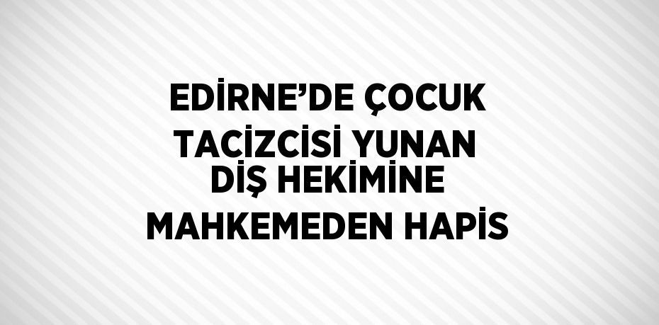 EDİRNE’DE ÇOCUK TACİZCİSİ YUNAN DİŞ HEKİMİNE MAHKEMEDEN HAPİS