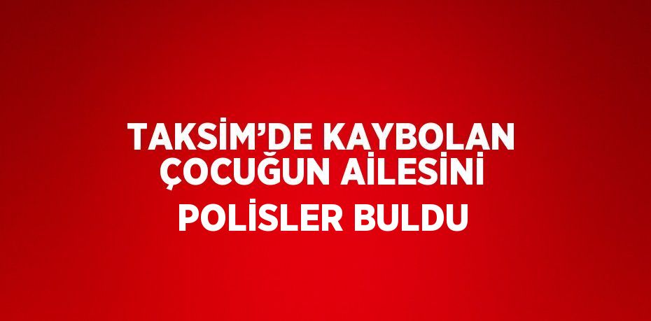 TAKSİM’DE KAYBOLAN ÇOCUĞUN AİLESİNİ POLİSLER BULDU