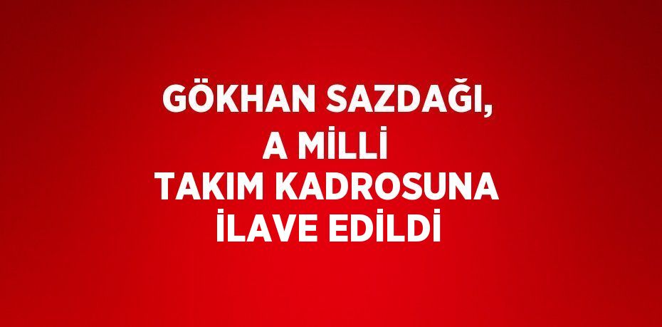 GÖKHAN SAZDAĞI, A MİLLİ TAKIM KADROSUNA İLAVE EDİLDİ