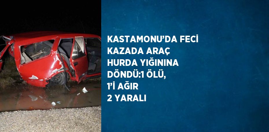 KASTAMONU’DA FECİ KAZADA ARAÇ HURDA YIĞININA DÖNDÜ:1 ÖLÜ, 1’İ AĞIR 2 YARALI