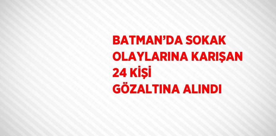 BATMAN’DA SOKAK OLAYLARINA KARIŞAN 24 KİŞİ GÖZALTINA ALINDI