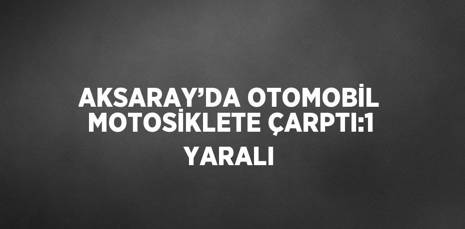 AKSARAY’DA OTOMOBİL MOTOSİKLETE ÇARPTI:1 YARALI