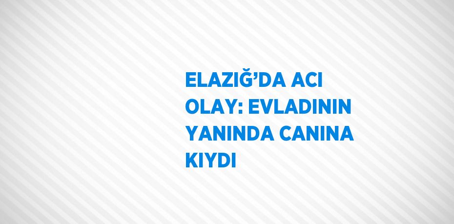 ELAZIĞ’DA ACI OLAY: EVLADININ YANINDA CANINA KIYDI