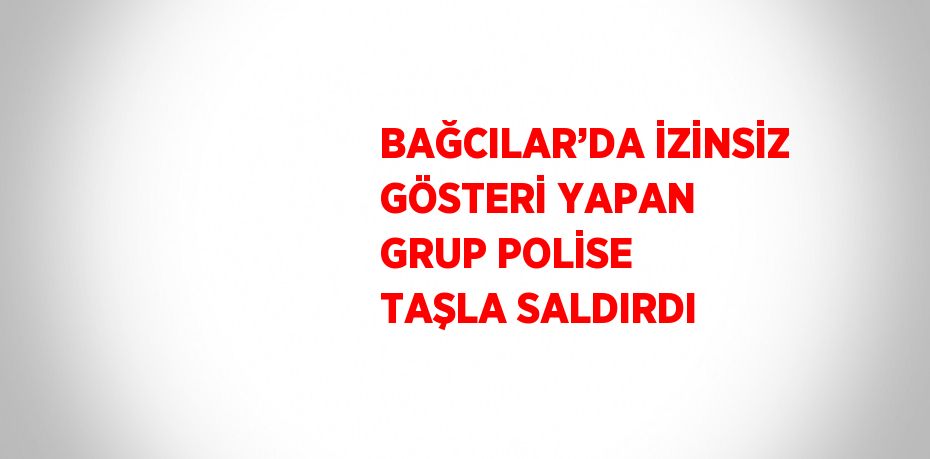 BAĞCILAR’DA İZİNSİZ GÖSTERİ YAPAN GRUP POLİSE TAŞLA SALDIRDI