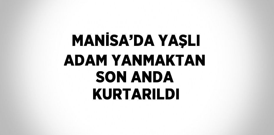 MANİSA’DA YAŞLI ADAM YANMAKTAN SON ANDA KURTARILDI