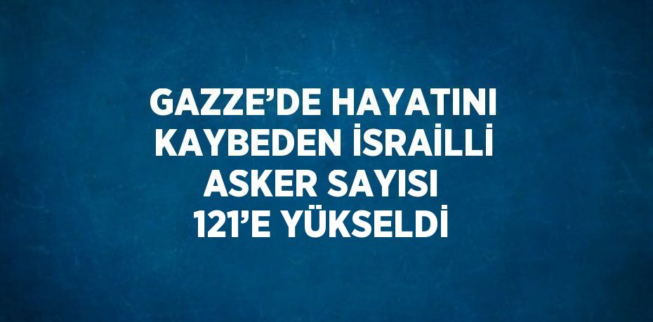 GAZZE’DE HAYATINI KAYBEDEN İSRAİLLİ ASKER SAYISI 121’E YÜKSELDİ