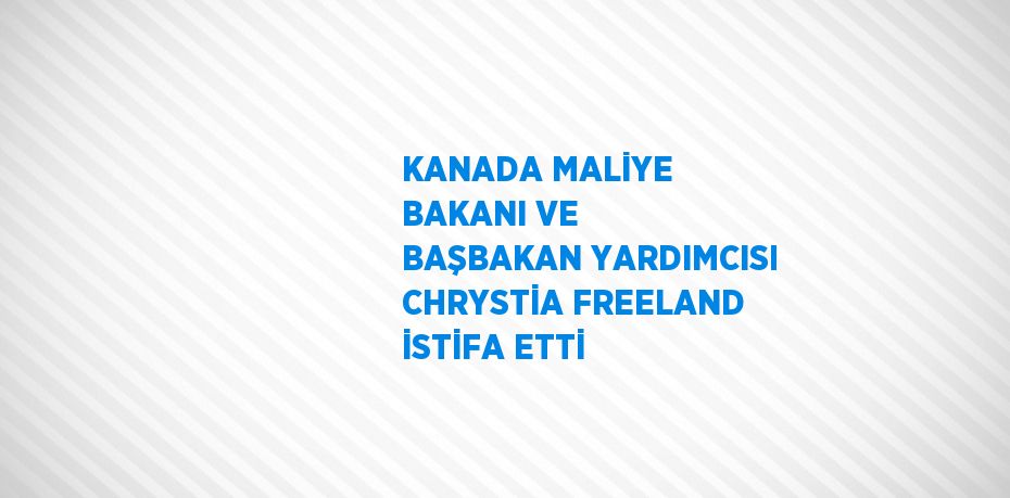 KANADA MALİYE BAKANI VE BAŞBAKAN YARDIMCISI CHRYSTİA FREELAND İSTİFA ETTİ