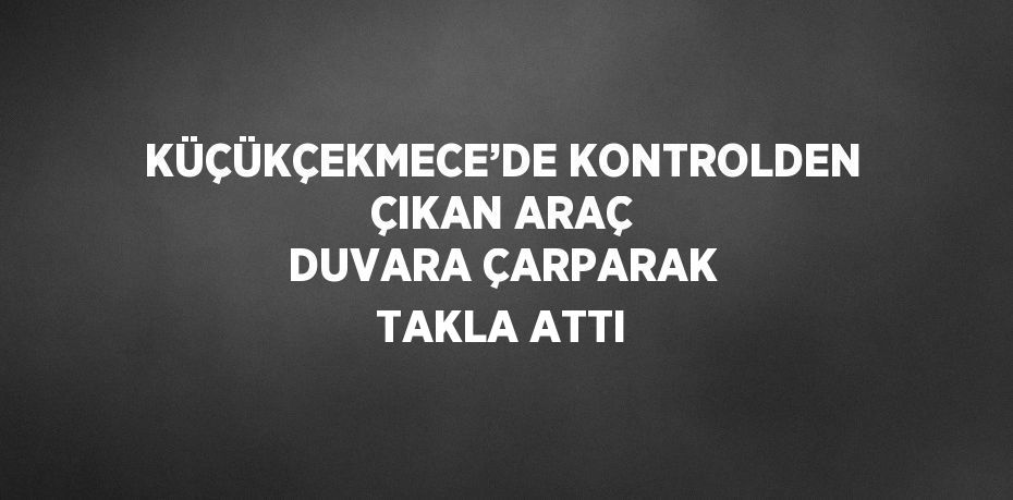 KÜÇÜKÇEKMECE’DE KONTROLDEN ÇIKAN ARAÇ DUVARA ÇARPARAK TAKLA ATTI