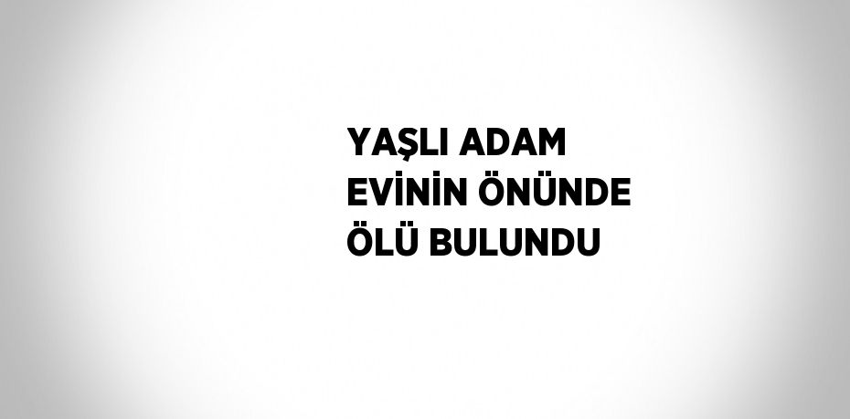 YAŞLI ADAM EVİNİN ÖNÜNDE ÖLÜ BULUNDU