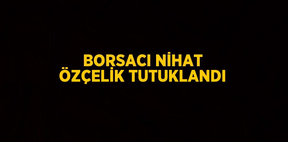 BORSACI NİHAT ÖZÇELİK TUTUKLANDI