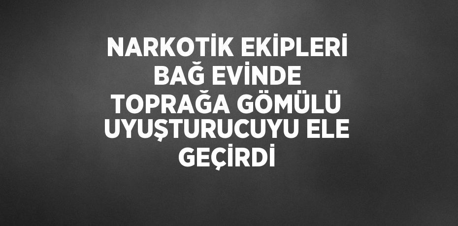 NARKOTİK EKİPLERİ BAĞ EVİNDE TOPRAĞA GÖMÜLÜ UYUŞTURUCUYU ELE GEÇİRDİ