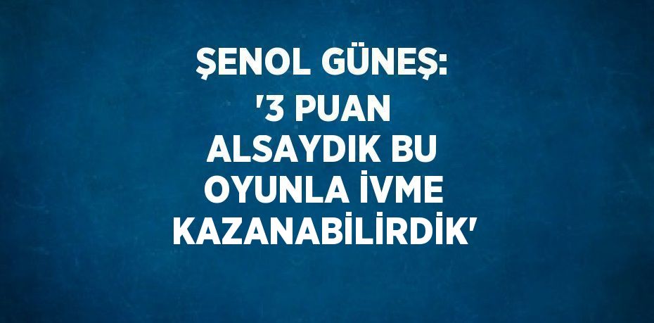 ŞENOL GÜNEŞ: '3 PUAN ALSAYDIK BU OYUNLA İVME KAZANABİLİRDİK'