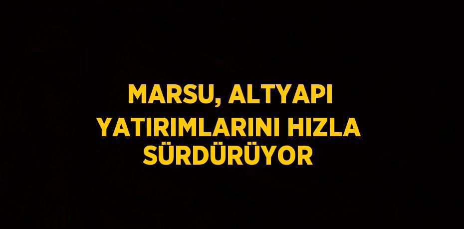 MARSU, ALTYAPI YATIRIMLARINI HIZLA SÜRDÜRÜYOR